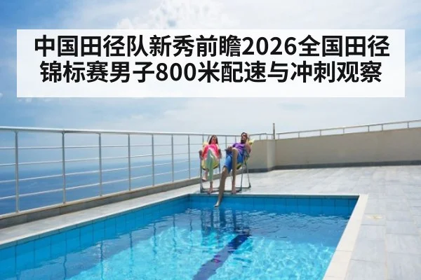 中国田径队新秀前瞻2026全国田径锦标赛男子800米配速与冲刺观察