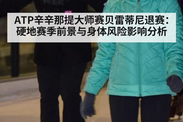 ATP辛辛那提大师赛贝雷蒂尼退赛:硬地赛季前景与身体风险影响分析